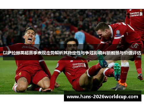 以萨拉赫英超赛季表现走势解析其稳定性与争冠影响判断前景与价值评估