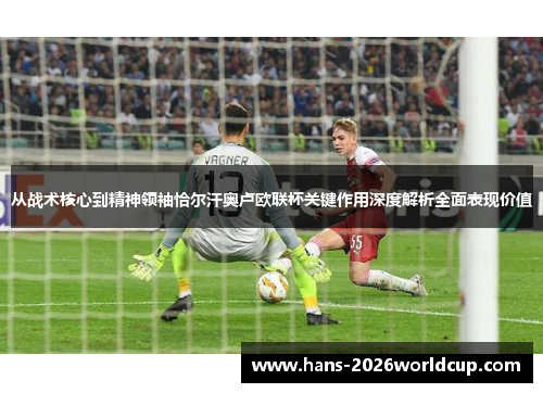 从战术核心到精神领袖恰尔汗奥卢欧联杯关键作用深度解析全面表现价值