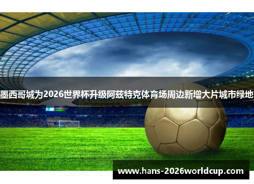 墨西哥城为2026世界杯升级阿兹特克体育场周边新增大片城市绿地