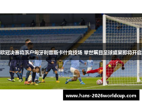 欧冠决赛将落户匈牙利普斯卡什竞技场 举世瞩目足球盛宴即将开启 欧冠决赛将落户匈牙利普斯卡什竞技场 举世瞩目足球盛宴即将开启