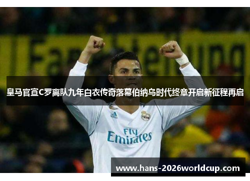 皇马官宣C罗离队九年白衣传奇落幕伯纳乌时代终章开启新征程再启