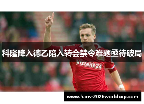 科隆降入德乙陷入转会禁令难题亟待破局 科隆降入德乙陷入转会禁令难题亟待破局