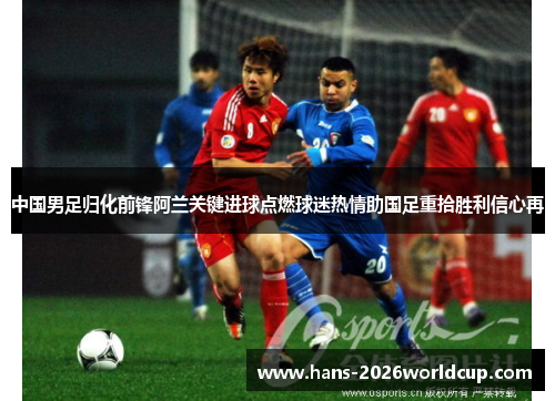 中国男足归化前锋阿兰关键进球点燃球迷热情助国足重拾胜利信心再 中国男足归化前锋阿兰关键进球点燃球迷热情助国足重拾胜利信心再