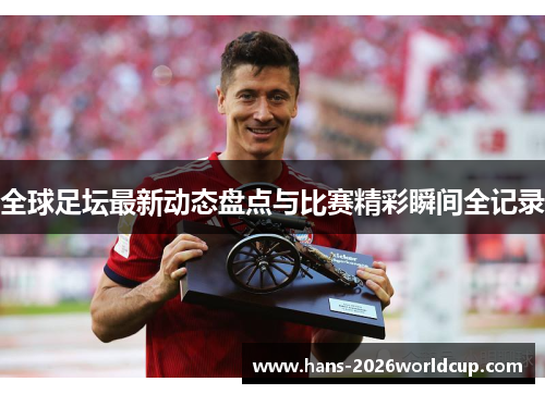 全球足坛最新动态盘点与比赛精彩瞬间全记录