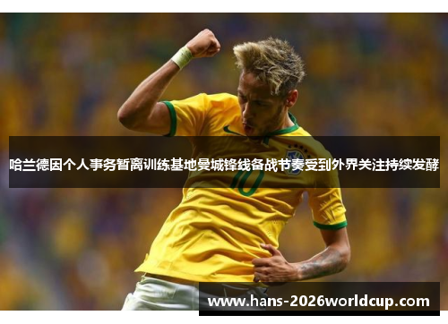 哈兰德因个人事务暂离训练基地曼城锋线备战节奏受到外界关注持续发酵 哈兰德因个人事务暂离训练基地曼城锋线备战节奏受到外界关注持续发酵