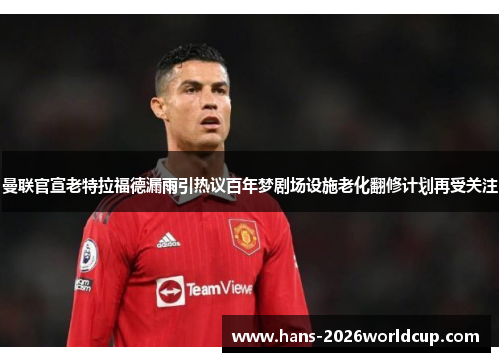 曼联官宣老特拉福德漏雨引热议百年梦剧场设施老化翻修计划再受关注
