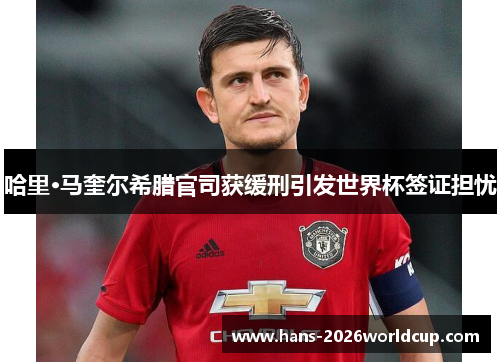 哈里·马奎尔希腊官司获缓刑引发世界杯签证担忧